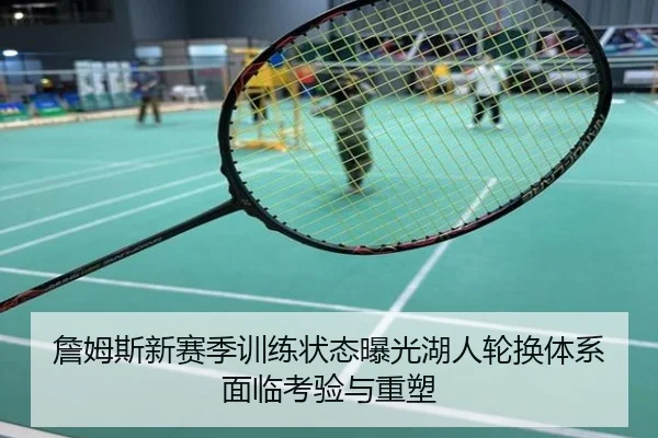 詹姆斯新赛季训练状态曝光湖人轮换体系面临考验与重塑