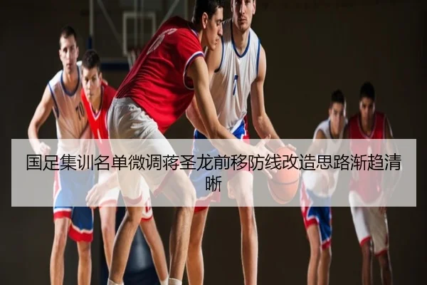 国足集训名单微调蒋圣龙前移防线改造思路渐趋清晰