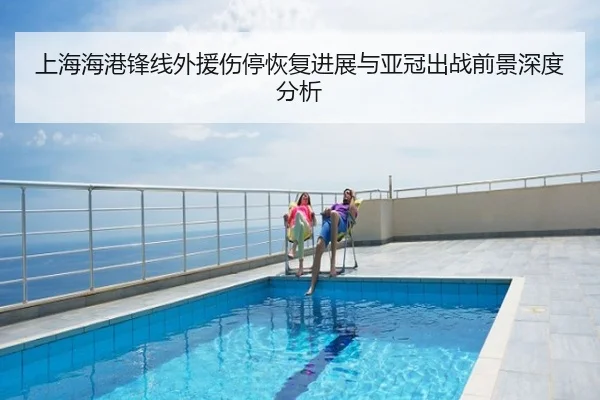 上海海港锋线外援伤停恢复进展与亚冠出战前景深度分析