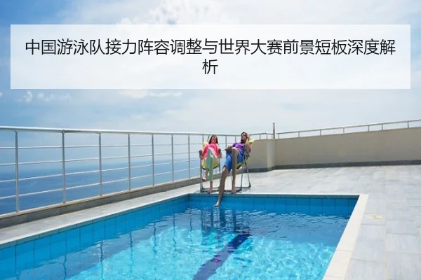 中国游泳队接力阵容调整与世界大赛前景短板深度解析