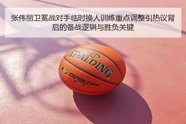 张伟丽卫冕战对手临时换人训练重点调整引热议背后的备战逻辑与胜负关键