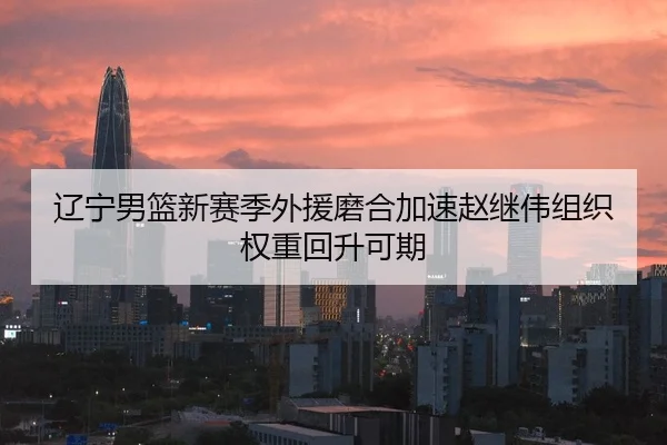 辽宁男篮新赛季外援磨合加速赵继伟组织权重回升可期