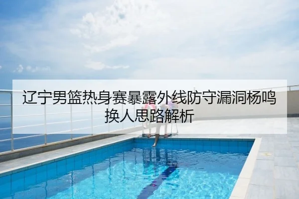 辽宁男篮热身赛暴露外线防守漏洞杨鸣换人思路解析