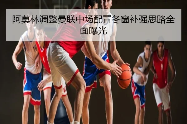 阿莫林调整曼联中场配置冬窗补强思路全面曝光