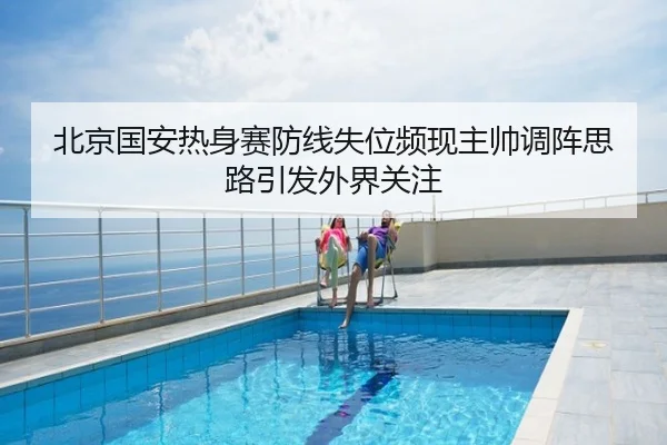北京国安热身赛防线失位频现主帅调阵思路引发外界关注