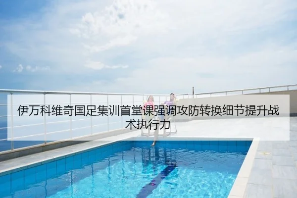 伊万科维奇国足集训首堂课强调攻防转换细节提升战术执行力