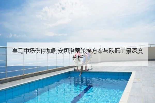 皇马中场伤停加剧安切洛蒂轮换方案与欧冠前景深度分析