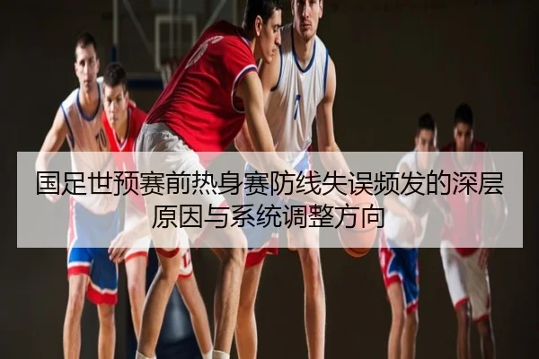 国足世预赛前热身赛防线失误频发的深层原因与系统调整方向